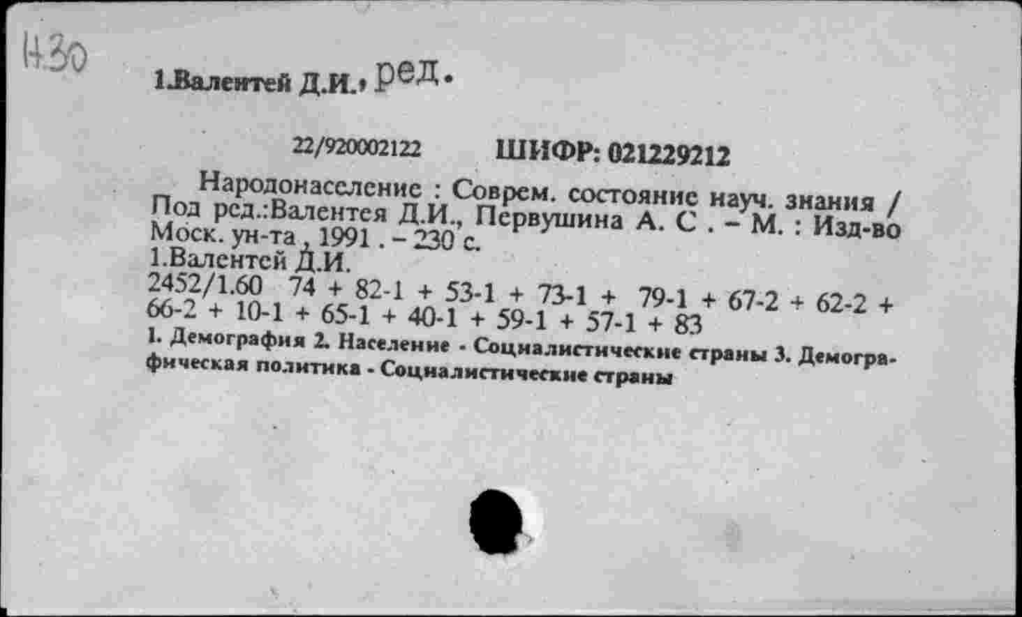 ﻿изо
1-Валентей Д.И.»
22/920002122 ШИФР: 021229212
Народонаселение : Соврем, состояние науч, знания / Под рсд.:Валентея Д.И., Первушина А. С . - М. : Изд-во Моск, ун-та ,1991. - 230 с.
1.Валентен Д.И.
2452/1.60 74 + 82-1 + 53-1 + 73-1 + 79-1 + 67-2 + 62-2 + 66-2 + 10-1 + 65-1 + 40-1 + 59-1 + 57-1 + 83
1. Демография 2. Население - Социалистические страны 3. Демографическая политика - Социалистические страны